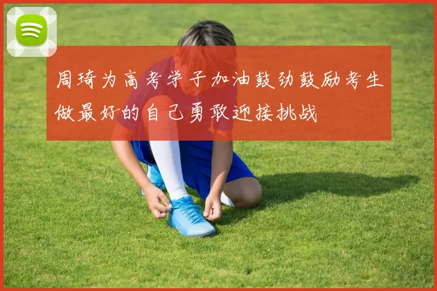 周琦为高考学子加油鼓劲鼓励考生做最好的自己勇敢迎接挑战