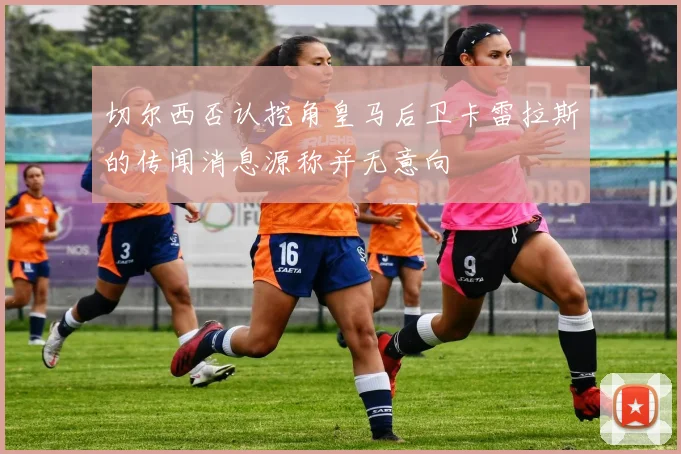 切尔西否认挖角皇马后卫卡雷拉斯的传闻消息源称并无意向