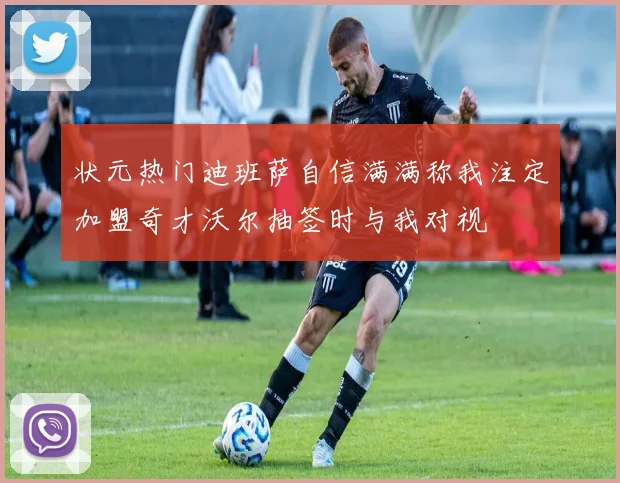 状元热门迪班萨自信满满称我注定加盟奇才沃尔抽签时与我对视