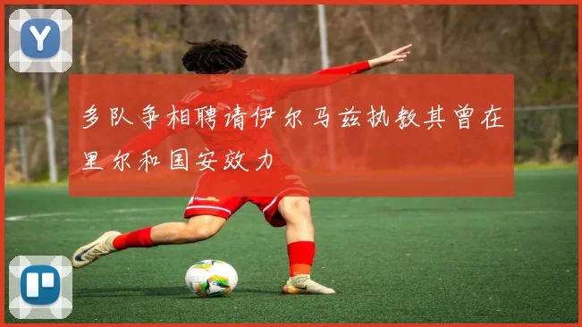 多队争相聘请伊尔马兹执教其曾在里尔和国安效力