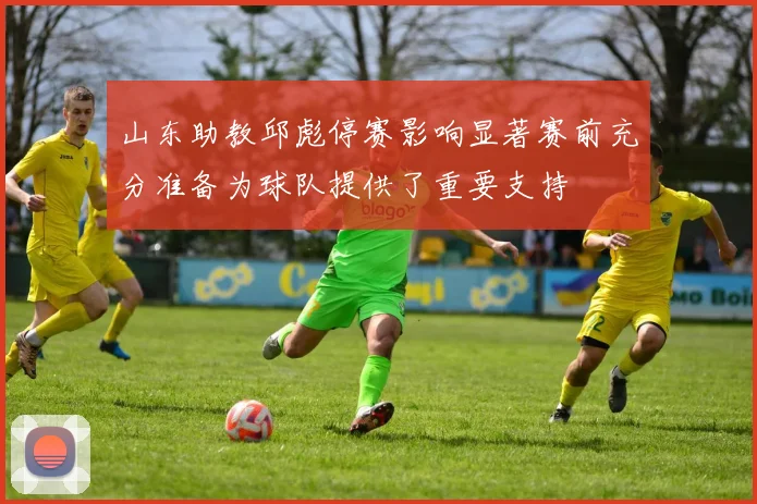 山东助教邱彪停赛影响显著赛前充分准备为球队提供了重要支持