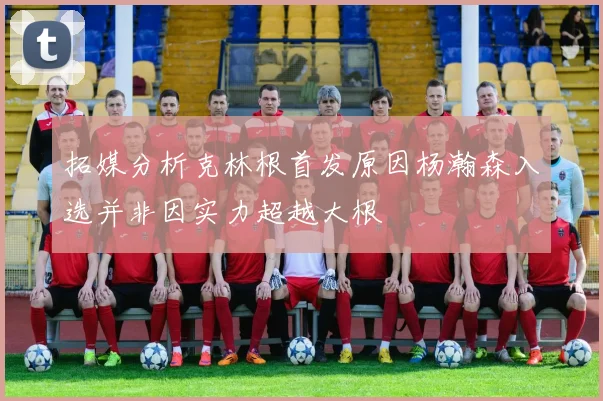 拓媒分析克林根首发原因杨瀚森入选并非因实力超越大根