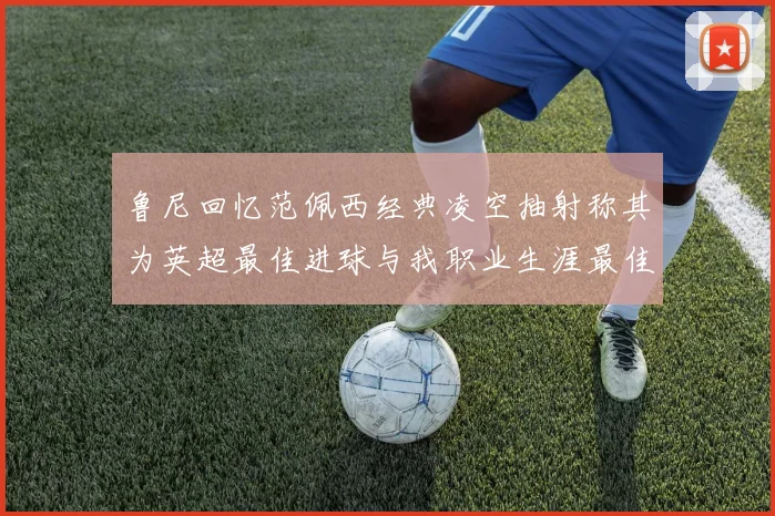 鲁尼回忆范佩西经典凌空抽射称其为英超最佳进球与我职业生涯最佳传球结合