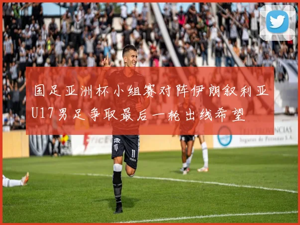 国足亚洲杯小组赛对阵伊朗叙利亚U17男足争取最后一轮出线希望