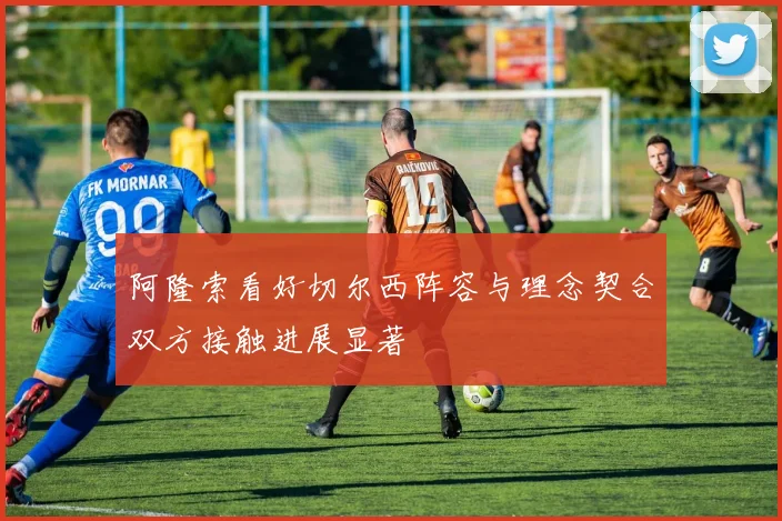 阿隆索看好切尔西阵容与理念契合双方接触进展显著