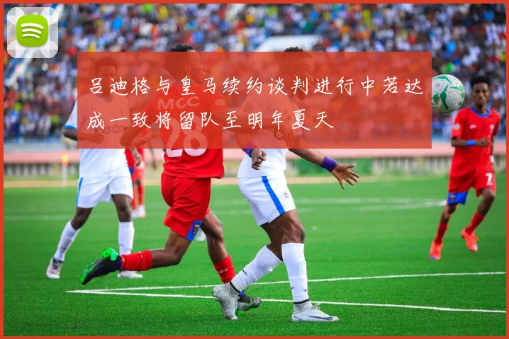 吕迪格与皇马续约谈判进行中若达成一致将留队至明年夏天