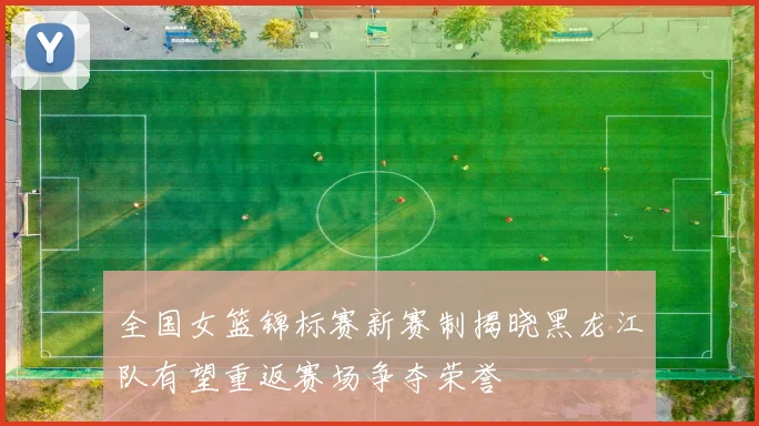 全国女篮锦标赛新赛制揭晓黑龙江队有望重返赛场争夺荣誉