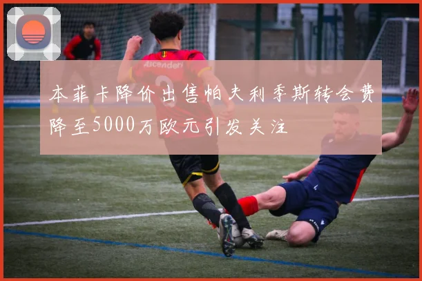本菲卡降价出售帕夫利季斯转会费降至5000万欧元引发关注