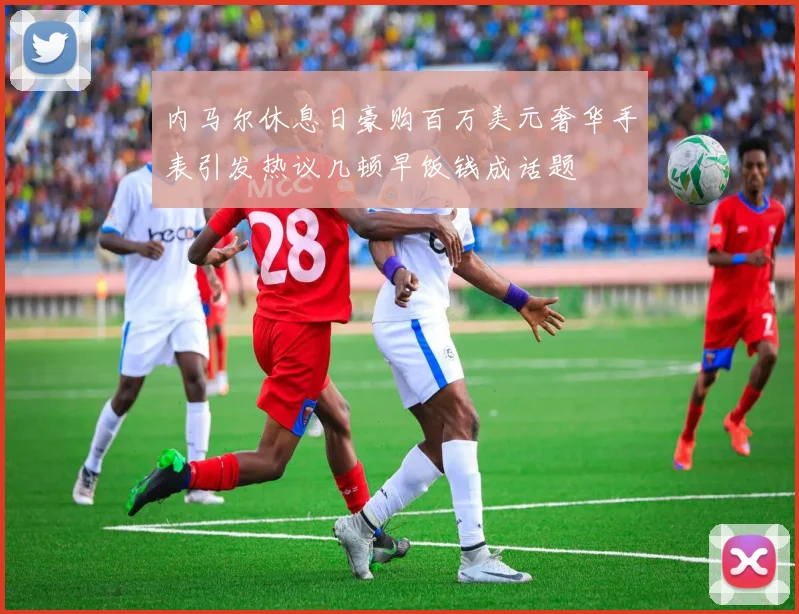 内马尔休息日豪购百万美元奢华手表引发热议几顿早饭钱成话题