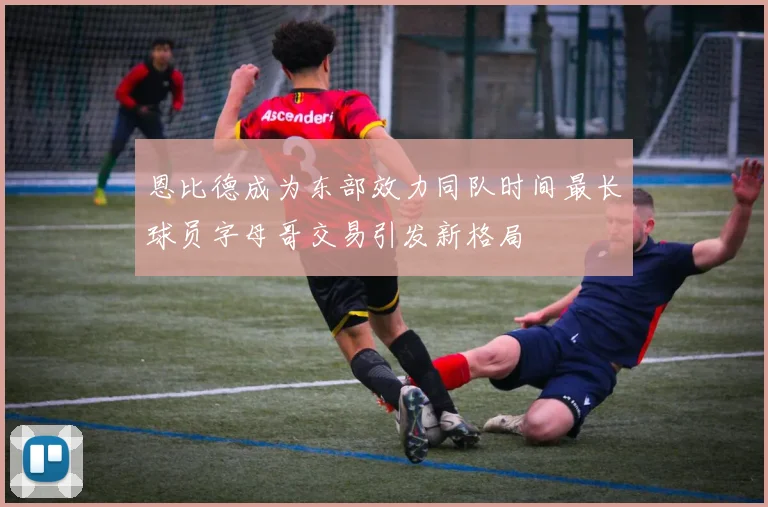 恩比德成为东部效力同队时间最长球员字母哥交易引发新格局