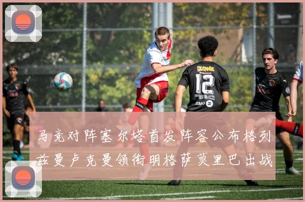 马竞对阵塞尔塔首发阵容公布格列兹曼卢克曼领衔明格萨莫里巴出战