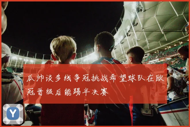 瓜帅谈多线争冠挑战希望球队在欧冠晋级后能踢半决赛