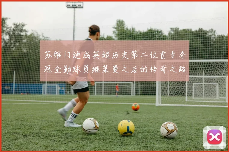 苏维门迪成英超历史第二位首季夺冠全勤球员继莱曼之后的传奇之路