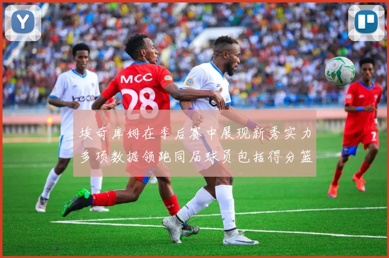 埃奇库姆在季后赛中展现新秀实力多项数据领跑同届球员包括得分篮板助攻抢断三分