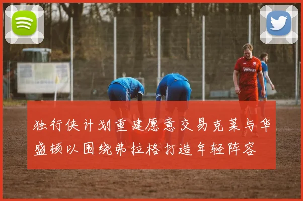 独行侠计划重建愿意交易克莱与华盛顿以围绕弗拉格打造年轻阵容