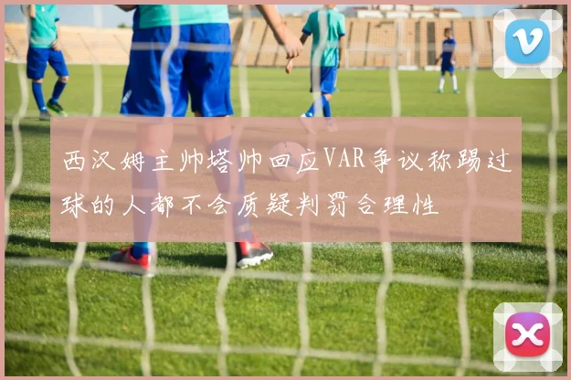 西汉姆主帅塔帅回应VAR争议称踢过球的人都不会质疑判罚合理性